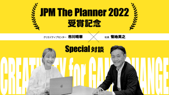 JPM The Planner 2022 受賞記念 クリエイティブセンター　市川晴華 × 社長  菊地英之　Special対談−CREATIVITY  for  GAME CHANGE−